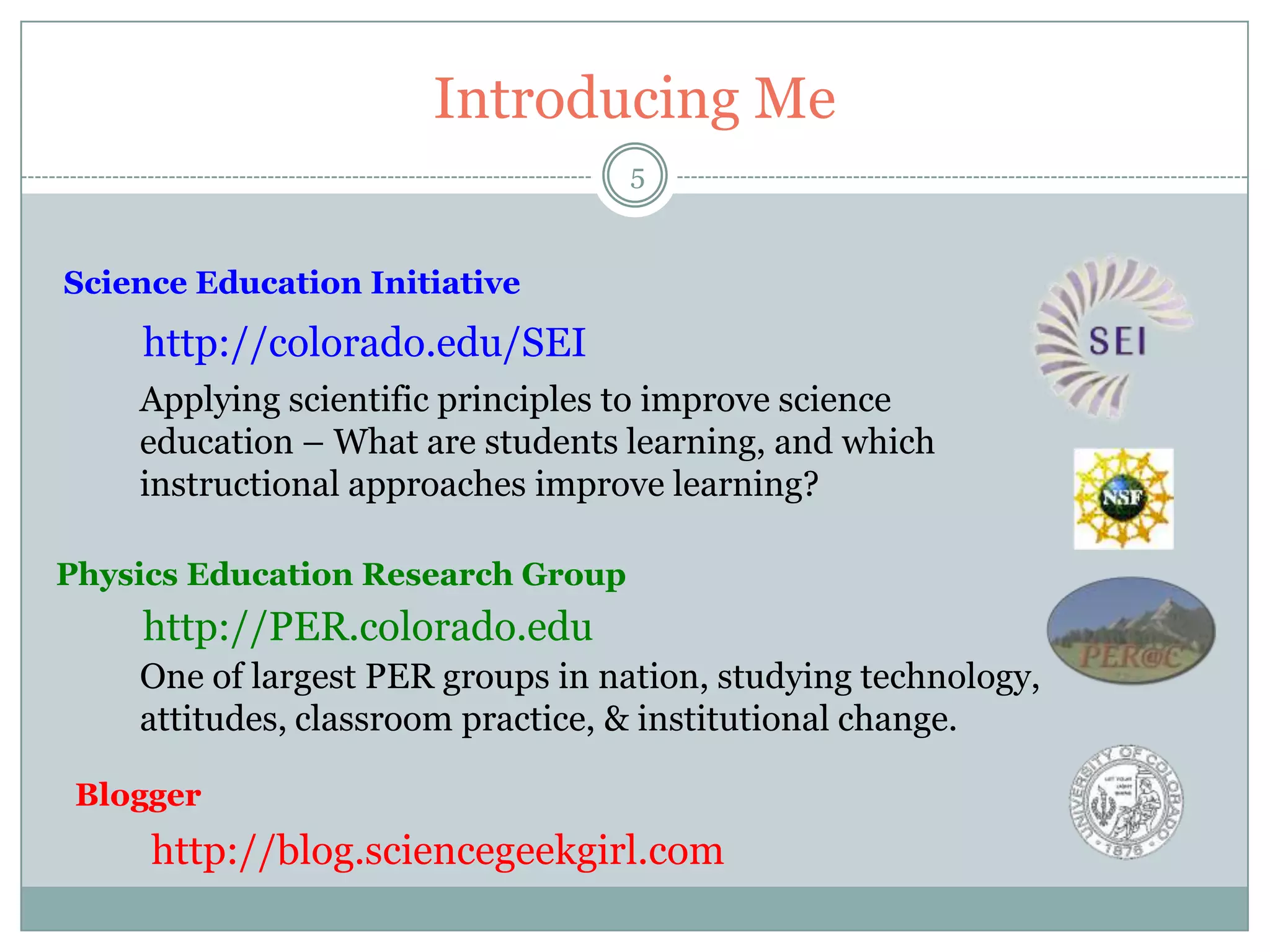 Introducing Me
                                   5


Science Education Initiative
    http://colorado.edu/SEI
    Applying scientific principles to improve science
    education – What are students learning, and which
    instructional approaches improve learning?

Physics Education Research Group
    http://PER.colorado.edu
    One of largest PER groups in nation, studying technology,
    attitudes, classroom practice, & institutional change.

 Blogger
     http://blog.sciencegeekgirl.com
 