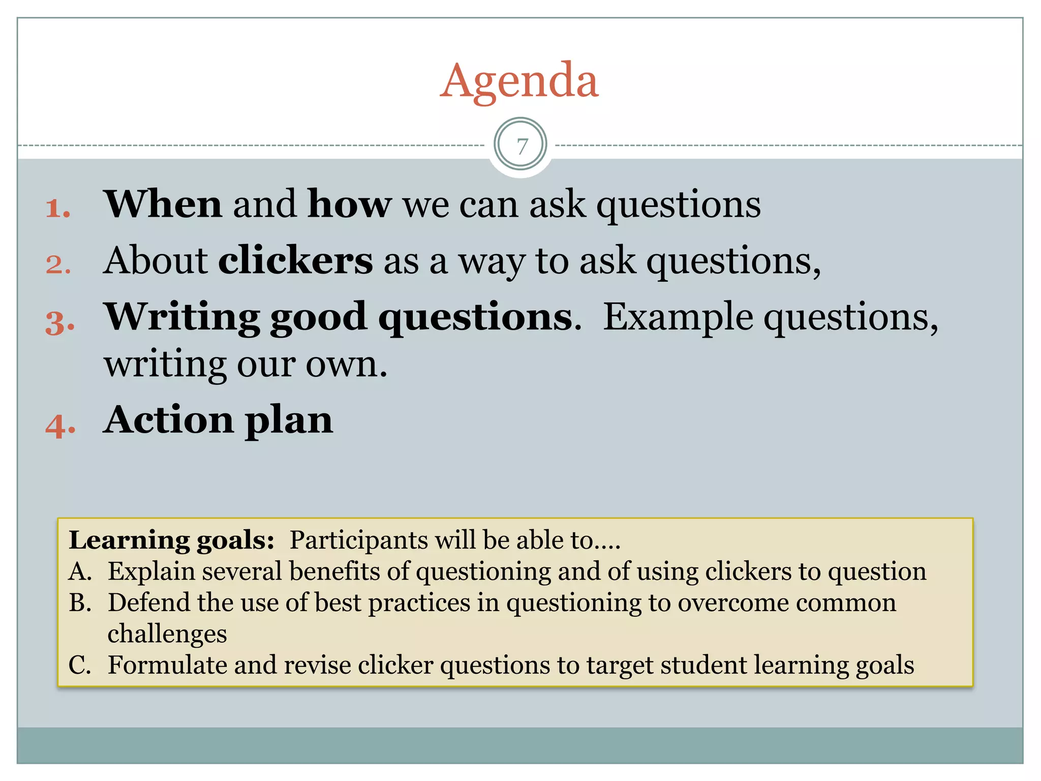 Agenda
                                        7

1. When and how we can ask questions
2. About clickers as a way to ask questions,
3. Writing good questions. Example questions,
   writing our own.
4. Action plan


 Learning goals: Participants will be able to….
 A. Explain several benefits of questioning and of using clickers to question
 B. Defend the use of best practices in questioning to overcome common
    challenges
 C. Formulate and revise clicker questions to target student learning goals
 