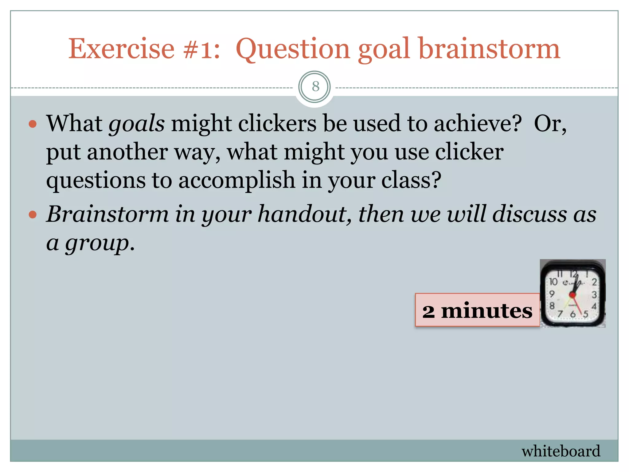 Exercise #1: Question goal brainstorm
                          8

 What goals might clickers be used to achieve? Or,
  put another way, what might you use clicker
  questions to accomplish in your class?
 Brainstorm in your handout, then we will discuss as
  a group.

                                     2 minutes




                                              whiteboard
 