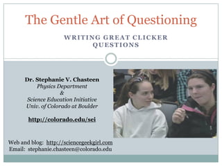 The Gentle Art of Questioning
                     WRITING GREAT CLICKER
                           QUESTIONS




      Dr. Stephanie V. Chasteen
           Physics Department
                    &
       Science Education Initiative
      Univ. of Colorado at Boulder

       http://colorado.edu/sei



Web and blog: http://sciencegeekgirl.com
Email: stephanie.chasteen@colorado.edu
 