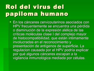 Rol del virus del papiloma humano  En los cánceres cervicouterinos asociados con HPV frecuentemente se encuentra una pérdida o disminución de la expresión alélica de las críticas moléculas clase I del complejo mayor de histocompatibilidad, que están íntimamente involucradas en el reconocimiento y presentación de antígenos de superficie. La regulacion causada por el HPV podría explicar por qué algunos cánceres escapan a la vigilancia inmunológica mediada por células. 