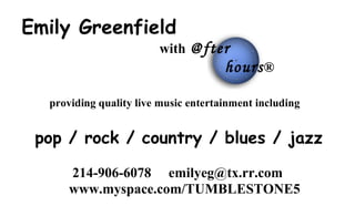 Emily Greenfield
                        with @fter
                                      hours ®

  providing quality live music entertainment including


 pop / rock / country / blues / jazz

      214-906-6078 emilyeg@tx.rr.com
      www.myspace.com/TUMBLESTONE5
 