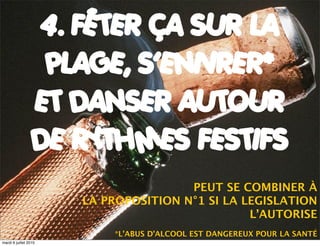 4. FÊTER ÇA SUR LA
                   PLAGE, S’ENIVRER*
                  ET DANSER AUTOUR
                  DE RYTHMES FESTIFS
                                       PEUT SE COMBINER À
                       LA PROPOSITION N°1 SI LA LEGISLATION
                                                 L’AUTORISE
                           *L’ABUS D’ALCOOL EST DANGEREUX POUR LA SANTÉ
mardi 6 juillet 2010
 