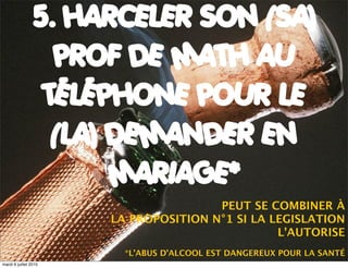 5. HARCELER SON (SA)
                  PROF DE MATH AU
                 TÉLÉPHONE POUR LE
                  (LA) DEMANDER EN
                       MARIAGE*
                                       PEUT SE COMBINER À
                       LA PROPOSITION N°1 SI LA LEGISLATION
                                                 L’AUTORISE
                         *L’ABUS D’ALCOOL EST DANGEREUX POUR LA SANTÉ
mardi 6 juillet 2010
 
