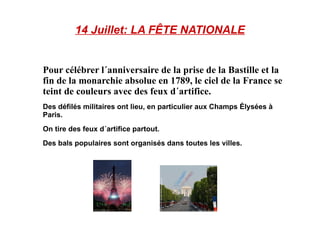 14 Juillet: LA FÊTE NATIONALE Pour célébrer l´anniversaire de la prise de la Bastille et la fin de la monarchie absolue en 1789, le ciel de la France se teint de couleurs avec des feux d´artifice. Des défilés militaires ont lieu, en particulier aux Champs Élysées à Paris.  On tire des feux d´artifice partout. Des bals populaires sont organisés dans toutes les villes. 