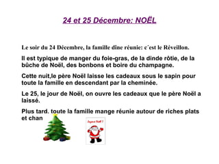 24 et 25 Décembre: NOËL Le soir du 24 Décembre, la famille dîne réunie: c´est le Réveillon. Il est typique de manger du foie-gras, de la dinde rôtie, de la bûche de Noël, des bonbons et boire du champagne. Cette nuit,le père Noël laisse les cadeaux sous le sapin pour toute la famille en descendant par la cheminée. Le 25, le jour de Noël, on ouvre les cadeaux que le père Noël a laissé. Plus tard, toute la famille mange réunie autour de riches plats et chante. 