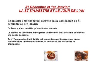 31 Décembre et 1er Janvier:   LA ST SYLVESTRE ET LE JOUR DE L´AN Le passage d´une année à l´autre se passe dans la nuit du 31 décembre au 1er janvier. En France, c´est une fête qu´on vit avec les amis. Le soir du 31 Décembre, on organise un réveillon chez des amis ou on va à une soirée dansante. Aux 12 coups de minuit, la fête est momentanément suspendue, on se souhaite alors une bonne année et on débouche des bouteilles de champagne. 