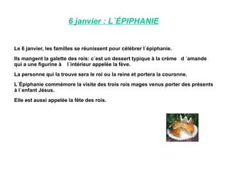 6 janvier : L´ÉPIPHANIE Le 6 janvier, les familles se réunissent pour célébrer l´épiphanie. Ils mangent la galette des rois: c´est un dessert typique à la crème  d ´amande qui a une figurine à  l´intérieur appelée la fève. La personne qui la trouve sera le roi ou la reine et portera la couronne. L´Épiphanie commémore la visite des trois rois mages venus porter des présents à l´enfant Jésus. Elle est aussi appelée la fête des rois. 