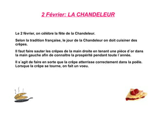 2 Février: LA CHANDELEUR Le 2 février, on célèbre la fête de la Chandeleur. Selon la tradition française, le jour de la Chandeleur on doit cuisiner des crêpes. Il faut faire sauter les crêpes de la main droite en tenant une pièce d´or dans la main gauche afin de connaître la prospérité pendant toute l´année. Il s´agit de faire en sorte que la crêpe atterrisse correctement dans la poêle. Lorsque la crêpe se tourne, on fait un voeu. 