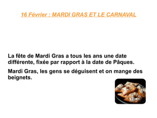 16 Février : MARDI GRAS ET LE CARNAVAL La fête de Mardi Gras a tous les ans une date différente, fixée par rapport à la date de Pâques. Mardi Gras, les gens se déguisent et on mange des beignets. 