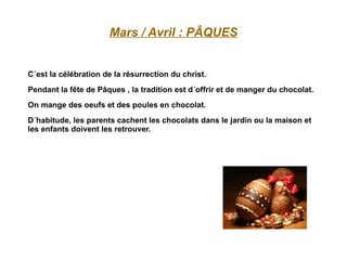 Mars / Avril : PÂQUES C´est la célébration de la résurrection du christ. Pendant la fête de Pâques , la tradition est d´offrir et de manger du chocolat. On mange des oeufs et des poules en chocolat. D´habitude, les parents cachent les chocolats dans le jardin ou la maison et les enfants doivent les retrouver. 