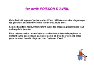 1er avril: POISSON D´AVRIL Cette festivité appelée “poisson d´avril” est célébrée avec des blagues que les gens font aux membres de la famille ou à leurs amis. Les médias (télé, radio, Internet)font aussi des blagues, plaisanteries tout au long de la journée. Pour cette occasion, les enfants accrochent un poisson de papier et le mettent sur le dos de leurs parents ou amis et, très discrètement, si les gens tombent dans le piège, on crie: “poisson d´avril !” 