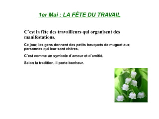 1er Mai : LA FÊTE DU TRAVAIL C´est la fête des travailleurs qui organisent des manifestations. Ce jour, les gens donnent des petits bouquets de muguet aux personnes qui leur sont chères. C´est comme un symbole d´amour et d´amitié. Selon la tradition, il porte bonheur. 