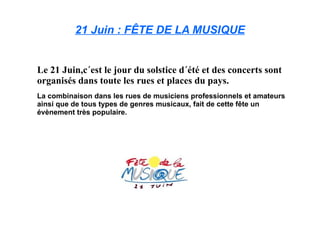 21 Juin : FÊTE DE LA MUSIQUE Le 21 Juin,c´est le jour du solstice d´été et des concerts sont organisés dans toute les rues et places du pays. La combinaison dans les rues de musiciens professionnels et amateurs ainsi que de tous types de genres musicaux, fait de cette fête un évènement très populaire. 