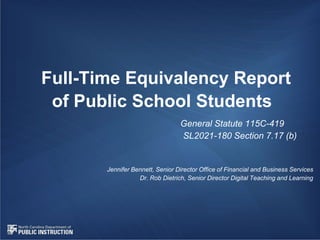 Full-Time Equivalency Report
of Public School Students
General Statute 115C-419
SL2021-180 Section 7.17 (b)
Jennifer Bennett, Senior Director Office of Financial and Business Services
Dr. Rob Dietrich, Senior Director Digital Teaching and Learning
 