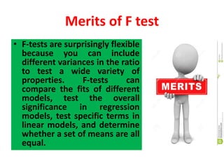 Merits of F test
• F-tests are surprisingly flexible
because you can include
different variances in the ratio
to test a wide variety of
properties. F-tests can
compare the fits of different
models, test the overall
significance in regression
models, test specific terms in
linear models, and determine
whether a set of means are all
equal.
 