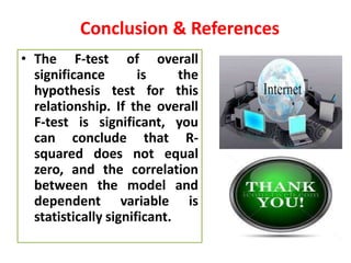 Conclusion & References
• The F-test of overall
significance is the
hypothesis test for this
relationship. If the overall
F-test is significant, you
can conclude that R-
squared does not equal
zero, and the correlation
between the model and
dependent variable is
statistically significant.
 