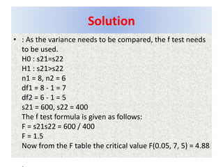 Solution
• : As the variance needs to be compared, the f test needs
to be used.
H0 : s21=s22
H1 : s21>s22
n1 = 8, n2 = 6
df1 = 8 - 1 = 7
df2 = 6 - 1 = 5
s21 = 600, s22 = 400
The f test formula is given as follows:
F = s21s22 = 600 / 400
F = 1.5
Now from the F table the critical value F(0.05, 7, 5) = 4.88
 