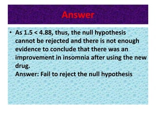 Answer
• As 1.5 < 4.88, thus, the null hypothesis
cannot be rejected and there is not enough
evidence to conclude that there was an
improvement in insomnia after using the new
drug.
Answer: Fail to reject the null hypothesis
 