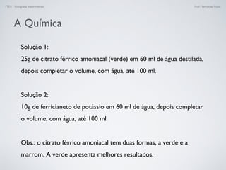 FTEX - Fotograﬁa experimental Prof.a Fernanda Pozza
A Química
Solução 1: 
25g de citrato férrico amoniacal (verde) em 60 ml de água destilada,
depois completar o volume, com água, até 100 ml.
Solução 2:
10g de ferricianeto de potássio em 60 ml de água, depois completar
o volume, com água, até 100 ml.
Obs.: o citrato férrico amoniacal tem duas formas, a verde e a
marrom. A verde apresenta melhores resultados.
 