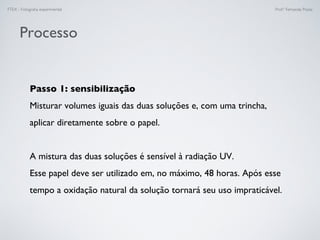 FTEX - Fotograﬁa experimental Prof.a Fernanda Pozza
Processo
Passo 1: sensibilização
Misturar volumes iguais das duas soluções e, com uma trincha,
aplicar diretamente sobre o papel.
A mistura das duas soluções é sensível à radiação UV.
Esse papel deve ser utilizado em, no máximo, 48 horas. Após esse
tempo a oxidação natural da solução tornará seu uso impraticável.
 