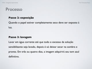 FTEX - Fotograﬁa experimental Prof.a Fernanda Pozza
Processo
Passo 2: exposição
Quando o papel estiver completamente seco deve ser exposto à
luz.
Passo 3: lavagem
Lavar em água corrente até que todo o excesso da solução
sensibilizante seja lavado, depois é só deixar secar na sombra e
pronto. Em três ou quatro dias, a imagem adquirirá seu tom azul
deﬁnitivo.
 