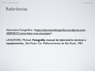 FTEX - Fotograﬁa experimental Prof.a Fernanda Pozza
Referências
Alternativa Fotográﬁca: https://alternativafotograﬁca.wordpress.com/
2009/05/21/como-fazer-uma-cianotipia/.
LANGFORD, Michael. Fotograﬁa: manual de laboratório técnicas e
equipamentos.. São Paulo: Cia. Melhoramentos de São Paulo, 1981.
 