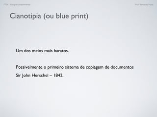 FTEX - Fotograﬁa experimental Prof.a Fernanda Pozza
Cianotipia (ou blue print)
Um dos meios mais baratos.
Possivelmente o primeiro sistema de copiagem de documentos
Sir John Herschel – 1842.
 
