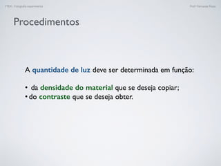 FTEX - Fotograﬁa experimental Prof.a Fernanda Pozza
Procedimentos
A quantidade de luz deve ser determinada em função:
• da densidade do material que se deseja copiar;
• do contraste que se deseja obter.
 