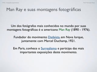 FTEX - Fotograﬁa experimental Prof.a Fernanda Pozza
Man Ray e suas montagens fotográﬁcas
Um dos fotógrafos mais conhecidos no mundo por suas
montagens fotográﬁcas é o americano Man Ray (1890 - 1976).
Fundador do movimento Dadaísta, em Nova Iorque,
juntamente com Marcel Duchamp, 1921.
Em Paris, conhece o Surrealismo e participa das mais
importantes exposições deste movimento.
 