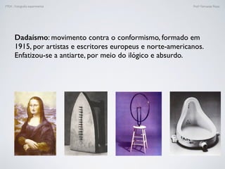 FTEX - Fotograﬁa experimental Prof.a Fernanda Pozza
Dadaísmo: movimento contra o conformismo, formado em
1915, por artistas e escritores europeus e norte-americanos.
Enfatizou-se a antiarte, por meio do ilógico e absurdo.
 