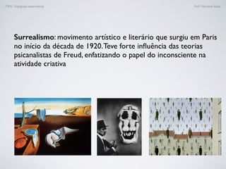 FTEX - Fotograﬁa experimental Prof.a Fernanda Pozza
Surrealismo: movimento artístico e literário que surgiu em Paris
no início da década de 1920.Teve forte inﬂuência das teorias
psicanalistas de Freud, enfatizando o papel do inconsciente na
atividade criativa
 