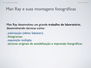 FTEX - Fotograﬁa experimental Prof.a Fernanda Pozza
Man Ray desenvolveu um grande trabalho de laboratório,
desenvolvendo técnicas como:
. solarização (efeito Sabatier);
. fotogramas;
. exposição múltipla;
. técnicas originais de sensibilização e impressão fotográﬁcas.
Man Ray e suas montagens fotográﬁcas
 