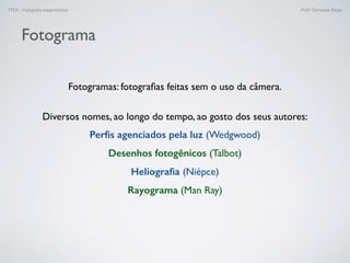 FTEX - Fotograﬁa experimental Prof.a Fernanda Pozza
Fotograma
Fotogramas: fotograﬁas feitas sem o uso da câmera.
Diversos nomes, ao longo do tempo, ao gosto dos seus autores:
Perﬁs agenciados pela luz (Wedgwood)
Desenhos fotogênicos (Talbot)
Heliograﬁa (Niépce)
Rayograma (Man Ray)
 
