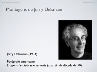 FTEX - Fotograﬁa experimental Prof.a Fernanda Pozza
Montagens de Jerry Uelsmann
Jerry Uelsmann (1934)
Fotógrafo americano
Imagens fantásticas e surreais (a partir da década de 50).
 