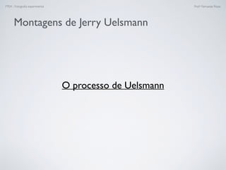FTEX - Fotograﬁa experimental Prof.a Fernanda Pozza
Montagens de Jerry Uelsmann
O processo de Uelsmann
 
