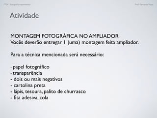 FTEX - Fotograﬁa experimental Prof.a Fernanda Pozza
Atividade
MONTAGEM FOTOGRÁFICA NO AMPLIADOR
Vocês deverão entregar 1 (uma) montagem feita ampliador. 
Para a técnica mencionada será necessário:
- papel fotográﬁco
- transparência
- dois ou mais negativos
- cartolina preta
- lápis, tesoura, palito de churrasco
- ﬁta adesiva, cola
 