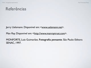 FTEX - Fotograﬁa experimental Prof.a Fernanda Pozza
Referências
Jerry Uelsmann. Disponível em: <www.uelsmann.net>.
Man Ray. Disponível em: <http://www.manraytrust.com>.
MONFORTE, Luiz Guimarães. Fotograﬁa pensante. São Paulo: Editora
SENAC, 1997.
 