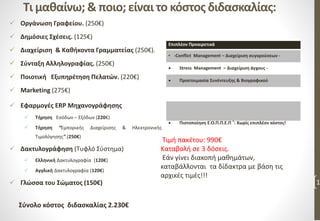 Τι μαθαίνω; & ποιο; είναι το κόστος διδασκαλίας:
 Οργάνωση Γραφείου. (250€)
 Δημόσιες Σχέσεις. (125€)
 Διαχείριση & Καθήκοντα Γραμματείας (250€).
 Σύνταξη Αλληλογραφίας. (250€)
 Ποιοτική Εξυπηρέτηση Πελατών. (220€)
 Marketing (275€)
 Εφαρμογές ERP Μηχανογράφησης
 Τήρηση Εσόδων – Εξόδων (220€)
 Τήρηση “Εμπορικής Διαχείρισης & Ηλεκτρονικής
Τιμολόγησης”.(250€)
 Δακτυλογράφηση (Τυφλό Σύστημα)
 Ελληνική Δακτυλογραφία (120€)
 Αγγλική Δακτυλογραφία (120€)
 Γλώσσα του Σώματος (150€) 1
Επιπλέον Προαιρετικά
• -Conflict Management – Διαχείριση συγκρούσεων -
 Stress Management – Διαχείριση άγχους -
 Προετοιμασία Συνέντευξης & Βιογραφικού
 Πιστοποίηση Ε.Ο.Π.Π.Ε.Π ®: Χωρίς επιπλέον κόστος!
Σύνολο κόστος διδασκαλίας 2.230€
Τιμή πακέτου: 990€
Καταβολή σε 3 δόσεις.
Εάν γίνει διακοπή μαθημάτων,
καταβάλλονται τα δίδακτρα με βάση τις
αρχικές τιμές!!!
 
