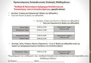 Προτεινόμενες Εκπαιδευτικές Επιλογές Μαθημάτων:
1
*Σταθερό & Προτεινόμενο πρόγραμμα Εκπαίδευσης και
Πιστοποίησης από το Εκπαιδευτήριό μας χαμηλό κόστος!
• Δευτέρα, Τετάρτη και Πέμπτη ( 3 Φορές την εβδομάδα )
• Τρίτη και Παρασκευή (2 φορές την εβδομάδα)
• Δευτέρα, Τετάρτη και Παρασκευή( 3 Φορές την εβδομάδα )
• Τρίτη και Πέμπτη (2 φορές την εβδομάδα)
Πρωινό Τμήμα 10:00 έως 12:00 Υπερ-εντατικό Τμήμα Ι
10:00 έως 14:00
Μεσημεριανό Τμήμα 12:00 έως 14:00
Απογευματινό Τμήμα 17:00 έως 19:00 Υπερ-εντατικό Τμήμα ΙΙ
17:00 έως 21:00
Βραδινό Τμήμα 19:00 έως 21:00
• Δευτέρα, Τρίτη, Τετάρτη, Πέμπτη, Παρασκευή ( 2 ως 4 Φορές την εβδομάδα εκτός της
ημέρα των προγραμματισμένων εξετάσεων του Εκπαιδευτηρίου)
Μεσημεριανό Τμήμα Ι 14:00 έως 17:00 Υπερ-εντατικό Τμήμα
14:00 έως 17:00
*Συμπλήρωσε την επιθυμητή σου σταθερή Εκπαιδευτική επιλογή για να εξυπηρετηθείς στις
διαθέσιμες θέσεις:
α) Ημέρες:________________ Ώρες:________________________
 