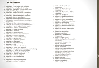 • Μάθημα 1ο ΤΙ ΕΙΝΑΙ MARKETING – ΟΡΙΣΜΟΣ
• Μάθημα 2ο Τι περιλαμβάνει το Marketing;
• Μάθημα 3ο Το Marketing, έχει σαν βασικές αρχές
• Μάθημα 4ο ‘Ορος, “οργανισμός”
• Μάθημα 5ο Ανάγκες – επιθυμίες – ανταλλαγές
• Μάθημα 6ο Τι προϋποθέτει το Marketing
• Μάθημα 7o Διαφορές Marketing – Πωλήσεων
• Μάθημα 8ο Κίνητρα Καταναλωτών
• Μάθημα 9ο Πρωταρχικά και εκλεκτικά κίνητρα
• Μάθημα 10ο Κοινωνικές τάξεις και καταναλωτική
συμπεριφορά
• Μάθημα 11ο Ρόλοι στις αγορές καταναλωτών
• Μάθημα 12ο Παράγοντες Επιρροής Καταναλωτών
• Μάθημα 13 ο Τρόποι Τμηματοποίησης Αγοράς
• Μάθημα 14 ο Κριτήρια Τμηματοποίησης
• Μάθημα 15 ο Μείγμα Marketing
• Μάθημα 16 ο To Προϊόν
• Μάθημα 17 ο Εικόνα Προϊόντος
• Μάθημα 18 ο Προγραμματισμός Προϊόντων
• Μάθημα 19 ο Αποδοχή Προϊόντων
• Μάθημα 20 ο Συσκευασία Προϊόντος
• Μάθημα 21 ο Εμπορικό Σήμα
• Μάθημα 22 ο Σχεδιασμός Προϊόντων
• Μάθημα 23 ο Συσκευασία
• Μάθημα 24 ο Όνομα Προϊόντος
• Μάθημα 25 ο Σήμα
• Μάθημα 26 ο Κύκλος Ζωής Προϊόντος
• Μάθημα 27 ο Κύκλος Ζωής Προϊόντος
• Μάθημα 28 ο Περιεχόμενο και ΄Εκταση Έρευνας Marketing
• Μάθημα 29 ο H Έρευνα των δικτύων διανομής
• Μάθημα 30 ο Προγραμματισμός Marketing
• Μάθημα 31 ο Ανάλυση Κατάστασης
• Μάθημα 32 ο Καθορισμός Στόχων
• Μάθημα 33 ο Πολιτική Marketing
• Μάθημα 34 ο Επικοινωνία
• Μάθημα 35 ο Λειτουργία Επικοινωνίας
• Μάθημα 36 ο Αποδοχή Μηνυμάτων
• Μάθημα 37 ο Ανάπτυξη Στόχων
Επικοινωνίας
• Μάθημα 38 ο Προδιαθέσεις και
Επικοινωνία
• Μάθημα 39 ο Προσωπική – Μαζική
Επικοινωνία
• Μάθημα 40 ο Διαφήμιση
• Μάθημα 41 ο Διαφημιστικοί Στόχοι
• Μάθημα 42 ο Προγραμματισμός
• Μάθημα 43 ο Τύποι Διαφημίσεων
• Μάθημα 44 ο Πως Γίνεται η Διαφήμιση
• Μάθημα 45 ο Επικοινωνία
• Μάθημα 46 ο Ανάπτυξη Μηνυμάτων
• Μάθημα 47 ο Χαρακτηριστικά Καλών
Μηνυμάτων
• Μάθημα 48 ο Εκλογή Διαφημιστικών
Μέσων
• Μάθημα 49 ο Αξιολόγηση
Διαφημιστικών Μέσων
• Μάθημα 50 ο Μέσα Μαζικής
Ενημέρωσης
• Μάθημα 51ο Εφημερίδες
• Μάθημα 52ο Περιοδικά Μέσα Μαζικής
Ενημέρωσης
• Μάθημα 53ο Ραδιόφωνο Μέσα
Μαζικής Ενημέρωσης
• Μάθημα 54ο Τηλεόραση Μέσα
Μαζικής Ενημέρωσης
• Μάθημα 55ο Κινηματογράφος Μέσα
Μαζικής Ενημέρωσης
• Μάθημα 56ο Υπαίθριες διαφημίσεις
Μέσα Μαζικής Ενημέρωσης
• Μάθημα 57ο Δημόσιες Σχέσεις
• Μάθημα 58ο Οργάνωση
• Μάθημα 59ο Ρόλος
• Μάθημα 60ο Δραστηριότητες
• Μάθημα 61ο Marketing
• Μάθημα 62ο Δημοσιότητα
2
MARKETING
 