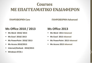 Courses
ΜΕ ΕΠΑΓΓΕΛΜΑΤΙΚΟ ΕΝΔΙΑΦΕΡΟΝ
Ms Office 2010 / 2013
 Ms Word 2010/ 2013
 Ms Excel 2010/ 2013
 Ms PowerPoint 2010/ 2013
 Ms Access 2010/2013
 Internet/Outlook 2010/2013
 Windows 07/8.1 2
ΠΛΗΡΟΦΟΡΙΚΗAdvancedΠΛΗΡΟΦΟΡΙΚΉCore
Ms Office 2013
 Ms Word 2013 Advanced
 Ms Excel 2013 Advanced
 Ms PowerPoint 2013 Advanced
 Ms Access 2013 Advanced
 