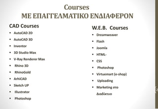 Courses
ΜΕ ΕΠΑΓΓΕΛΜΑΤΙΚΟ ΕΝΔΙΑΦΕΡΟΝ
CAD Courses
 AutoCAD 2D
 AutoCAD 3D
 Inventor
 3D Studio Max
 V-Ray Renderer Max
 Rhino 3D
 RhinoGold
 ArhiCAD
 Sketch UP
 Illustrator
 Photoshop
2
W.E.B. Courses
 Dreamweaver
 Flash
 Joomla
 HTML-
 CSS
 Photoshop
 Virtuemart (e-shop)
 Uploading
 Marketing στο
Διαδίκτυο
 