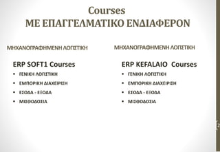 Courses
ΜΕ ΕΠΑΓΓΕΛΜΑΤΙΚΟ ΕΝΔΙΑΦΕΡΟΝ
ERP SOFT1 Courses
 ΓΕΝΙΚΗ ΛΟΓΙΣΤΙΚΗ
 ΕΜΠΟΡΙΚΗ ΔΙΑΧΕΙΡΙΣΗ
 ΕΣΟΔΑ - ΕΞΟΔΑ
 ΜΙΣΘΟΔΟΣΙΑ
2
ERP KEFALAIO Courses
 ΓΕΝΙΚΗ ΛΟΓΙΣΤΙΚΗ
 ΕΜΠΟΡΙΚΗ ΔΙΑΧΕΙΡΙΣΗ
 ΕΣΟΔΑ - ΕΞΟΔΑ
 ΜΙΣΘΟΔΟΣΙΑ
ΜΗΧΑΝΟΓΡΑΦΗΜΕΝΗΛΟΓΙΣΤΙΚΗΜΗΧΑΝΟΓΡΑΦΗΜΕΝΗΛΟΓΙΣΤΙΚΗ
 