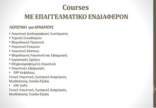 Courses
ΜΕ ΕΠΑΓΓΕΛΜΑΤΙΚΟ ΕΝΔΙΑΦΕΡΟΝ
2
ΛΟΓΙΣΤΙΚΗ γιαΑΡΧΑΡΙΟΥΣ
 Λογιστική Διπλογραφικού Συστήματος
 Τεχνική Συναλλαγών
 Φορολογική Πρακτική
 Λογιστική Εταιριών
 Λογιστική Kόστους
 Φορολογική Λογιστική και Εφαρμογές
 Εργασιακές Σχέσεις
 Μηχανογραφημένη Λογιστική
 Λογιστικές Εφαρμογές
• ERP Κεφάλαιο,
Γενική Λογιστική, Εμπορική Διαχείριση,
Μισθοδοσία, Έσοδα-Έξοδα
• ERP Soft1
Γενική Λογιστική, Εμπορική Διαχείριση,
Μισθοδοσία, Έσοδα-Έξοδα
 
