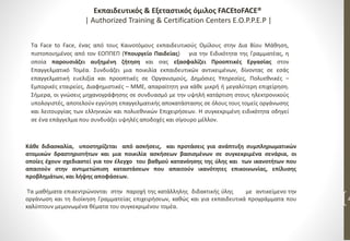 Τα Face to Face, ένας από τους Καινοτόμους εκπαιδευτικούς Ομίλους στην Δια Βίου Μάθηση,
πιστοποιημένος από τον ΕΟΠΠΕΠ (Υπουργείο Παιδείας) για την Ειδικότητα της Γραμματέας, η
οποία παρουσιάζει αυξημένη ζήτηση και σας εξασφαλίζει Προοπτικές Εργασίας στον
Επαγγελματικό Τομέα. Συνδυάζει μια ποικιλία εκπαιδευτικών αντικειμένων, δίνοντας σε εσάς
επαγγελματική ευελιξία και προοπτικές σε Οργανισμούς, Δημόσιες Υπηρεσίες, Πολυεθνικές –
Εμπορικές εταιρείες, Διαφημιστικές – ΜΜΕ, απαραίτητη για κάθε μικρή ή μεγαλύτερη επιχείρηση.
Σήμερα, οι γνώσεις μηχανογράφησης σε συνδυασμό με την υψηλή κατάρτιση στους ηλεκτρονικούς
υπολογιστές, αποτελούν εγγύηση επαγγελματικής αποκατάστασης σε όλους τους τομείς οργάνωσης
και λειτουργίας των ελληνικών και πολυεθνικών Επιχειρήσεων. Η συγκεκριμένη ειδικότητα οδηγεί
σε ένα επάγγελμα που συνδυάζει υψηλές αποδοχές και σίγουρο μέλλον.
4
Κάθε διδασκαλία, υποστηρίζεται από ασκήσεις, και προτάσεις για ανάπτυξη συμπληρωματικών
ατομικών δραστηριοτήτων και μια ποικιλία ασκήσεων βασισμένων σε συγκεκριμένα σενάρια, οι
οποίες έχουν σχεδιαστεί για τον έλεγχο του βαθμού κατανόησης της ύλης και των ικανοτήτων που
απαιτούν στην αντιμετώπιση καταστάσεων που απαιτούν ικανότητες επικοινωνίας, επίλυσης
προβλημάτων, και λήψης αποφάσεων.
Τα μαθήματα επικεντρώνονται στην παροχή της κατάλληλης διδακτικής ύλης με αντικείμενο την
οργάνωση και τη διοίκηση Γραμματείας επιχειρήσεων, καθώς και για εκπαιδευτικά προγράμματα που
καλύπτουν μεμονωμένα θέματα του συγκεκριμένου τομέα.
Εκπαιδευτικός & Εξεταστικός όμιλος FACEtoFACE®
| Authorized Training & Certification Centers E.O.P.P.E.P |
 