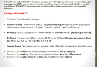 5
O Εκπαιδευτικός όμιλος FACEtoFACE® ξεκίνησε να λειτουργεί από το 1984. Έχοντας εκπαιδεύσει και πιστοποιήσει μέχρι
σήμερα αρκετές 1000δες σπουδαστές. Από την πρώτη στιγμή λειτουργίας του επένδυσε και εξακολουθεί να επενδύει
στον Άνθρωπο “ΣΠΟΥΔΑΣΤΗ", τόσο στη φροντίδα καθενός σπουδαστή ξεχωριστά, όσο και στην καλύτερη ομάδα
καθηγητών.
Επιλέγω FACEtoFACE®:
• 31 Χρόνια Εκπαιδευτικής εμπειρίας.
• Παρακολουθείς: Όσο σύντομα θέλεις – με χρονοδιάγραμμα σύμφωνα με την ημερομηνία
ολοκλήρωσης που επιθυμείς -, 2 φορές, 3 φορές, 5 φορές (ή και συνδυαστικά).
• Επιλέγεις: Όποιες ημέρες θέλεις –από Δευτέρα ως και Παρασκευή-. (προγραμματισμένα)
• Επιλέγεις: Τις ώρες που θέλεις – από τις 10:00 πμ ως 9:00 μμ ! (Προγραμματισμένα) 2ωρο
(10-12, 12-2, 3-5, 5-7, 7-9) 4ωρο (10-2, 3-7, 5-9)
• Ξεκινάς Άμεσα: Προγραμματισμένες ενάρξεις, κάθε εβδομάδα σε όλα μας τα Εκπαιδευτήρια.
• Εκπαιδευτήριο Αθήνας: Οι ενάρξεις πραγματοποιούνται: Τρίτη ή Τετάρτη
• Εκπαιδευτήριο Δάφνης: Οι ενάρξεις πραγματοποιούνται: Δευτέρα ή Παρασκευή
• Εκπαιδευτήριο Αμαρουσίου: Οι ενάρξεις πραγματοποιούνται: Πέμπτη
 