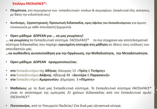 6
• Πληρότητα, στο περιεχόμενο των εκπαιδευτικών κύκλων & σεμιναρίων. (αναλυτικά ύλη, ασκήσεις,
με βάση την ειδικότητά σου)
• Αυτόνομη , Εργαστηριακή, Προσωπική διδασκαλία, προς όφελος του Εκπαιδευόμενου για άμεση
επικοινωνία με κάθε σπουδαστή ξεχωριστά.
• Open μάθημα ΔΩΡΕΑΝ για … να μας γνωρίσεις!
... να γνωρίσεις το Εκπαιδευτικό σύστημα FACEtoFACE® το πιο σύγχρονο και αποτελεσματικό
σύστημα διδασκαλίας που παρέχει εγγυημένη επιτυχία στη μάθηση σε όλους τους ενήλικες των
σπουδαστών μας.
…να αισθανθείς αυτοπεποίθηση για την Οργάνωση, την Μεθοδικότητα, την Μεταδοτικότητα.
• Open μάθημα ΔΩΡΕΑΝ πραγματοποιείται:
• στο Εκπαιδευτήριο της Αθήνας: Κάνιγγος 13 «Τρίτη ή Τετάρτη»
• στο Εκπαιδευτήριο Δάφνης: Αβέρωφ 48 «Δευτέρα ή Παρασκευή»
• στο Εκπαιδευτήριο Αμαρουσίου: Δήμητρος 3 «Πέμπτη»
• Μαθαίνεις με το δικό μας Εκπαιδευτικό σύστημα. Το Εκπαιδευτικό σύστημα FACEtoFACE®
είναι το απόσταγμα της εμπειρίας 31 χρόνων διδασκαλίας από τον Εκπαιδευτικό όμιλο
FACEtoFACE®.
• Πιστοποιήσε, από το Υπουργείο Παιδείας! Στα δικά μας εξεταστικά κέντρα.
Επιλέγω FACEtoFACE®:
 
