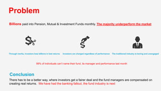 Conclusion
There has to be a better way, where investors get a fairer deal and the fund managers are compensated on
creating real returns. We have had the banking fallout, the fund industry is next
Problem
Billions paid into Pension, Mutual & Investment Funds monthly. The majority underperform the market
99% of individuals can’t name their fund, its manager and performance last month
Through inertia, investors lose billions in lost returns Investors are charged regardless of performance The traditional industry is boring and unengaged
 