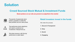 Thousands of passionate stock
pickers compete to create the
best portfolio and win cash prizes
Top performers stock selections
are used to construct our
Investment / Mutual fund (s)
We share revenue, with the top
performers to retain talent
Solution
Stock pickers on our site are proven to outperform the market
Crowd Sourced Stock Mutual & Investment Funds
Retail investors invest in the funds
We make the process
1. Secure & Transparent
2. Easy
3. Social
4. Engaging
 